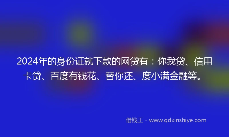 2024年的身份证就下款的网贷有：你我贷、信用卡贷、百度有钱花、替你还、度小满金融等。