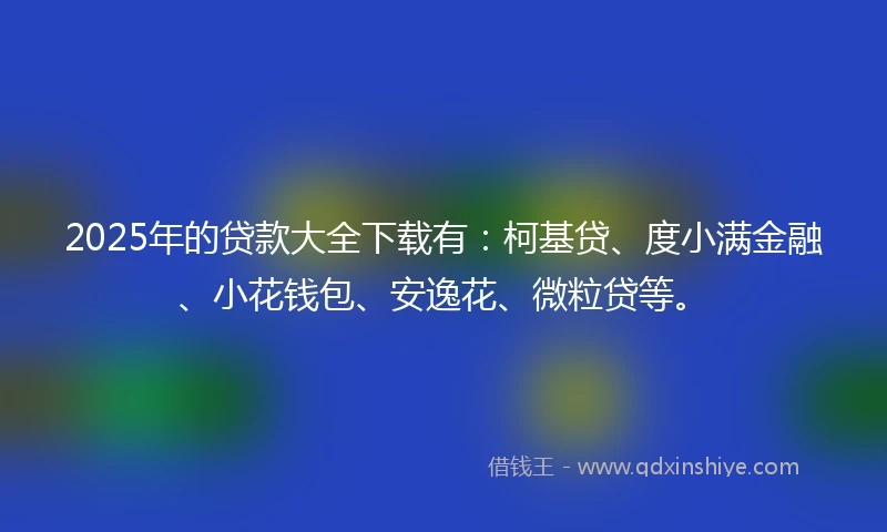 2025年的贷款大全下载有：柯基贷、度小满金融、小花钱包、安逸花、微粒贷等。