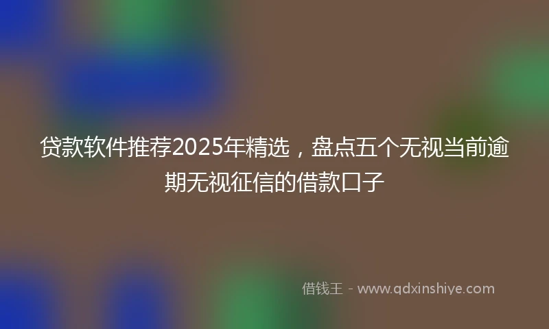 贷款软件推荐2025年精选，盘点五个无视当前逾期无视征信的借款口子