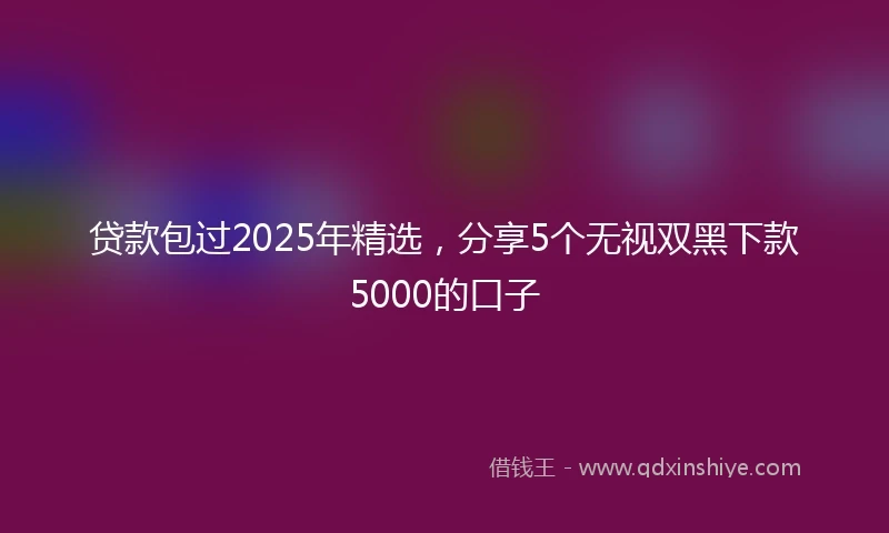 贷款包过2025年精选，分享5个无视双黑下款5000的口子