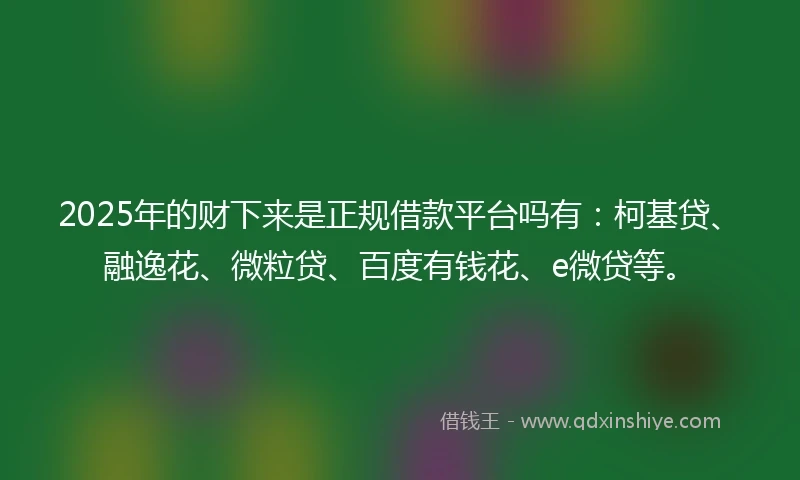 2025年的财下来是正规借款平台吗有：柯基贷、融逸花、微粒贷、百度有钱花、e微贷等。