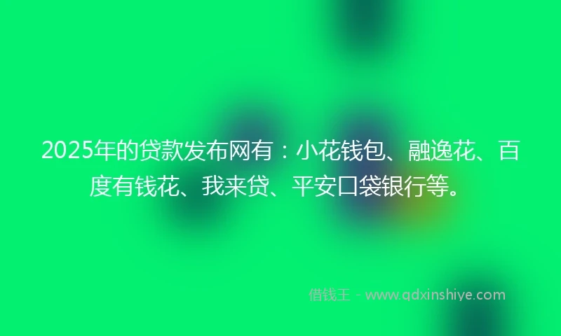 2025年的贷款发布网有：小花钱包、融逸花、百度有钱花、我来贷、平安口袋银行等。