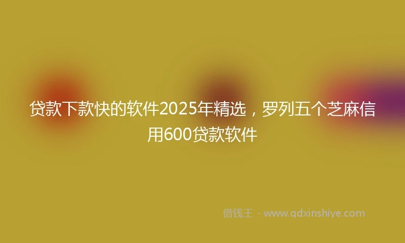 贷款下款快的软件2025年精选，罗列五个芝麻信用600贷款软件