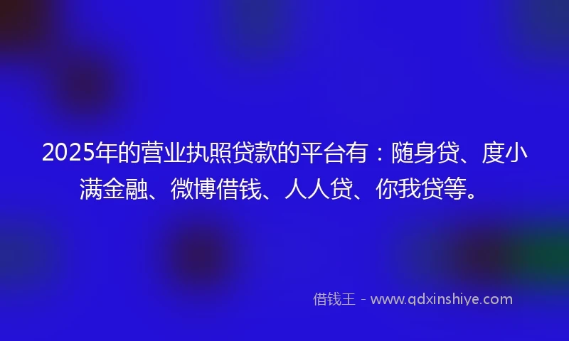 2025年的营业执照贷款的平台有：随身贷、度小满金融、微博借钱、人人贷、你我贷等。