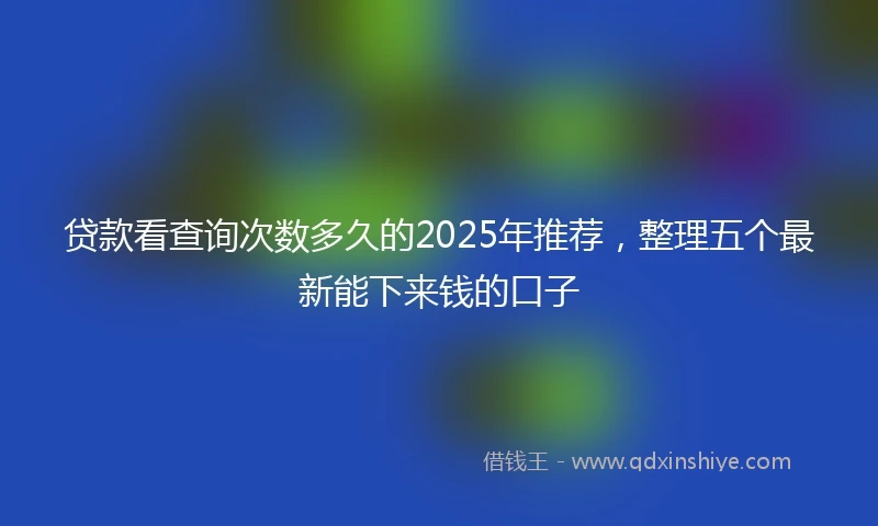 贷款看查询次数多久的2025年推荐，整理五个最新能下来钱的口子