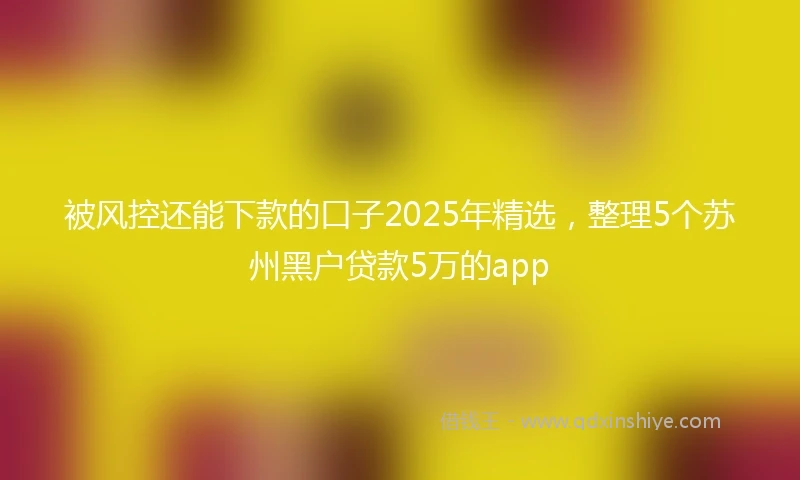 被风控还能下款的口子2025年精选，整理5个苏州黑户贷款5万的app