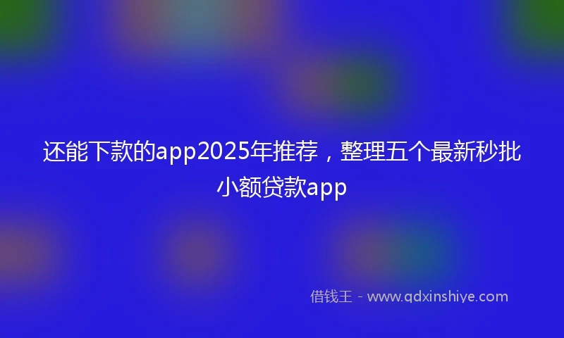 还能下款的app2025年推荐，整理五个最新秒批小额贷款app
