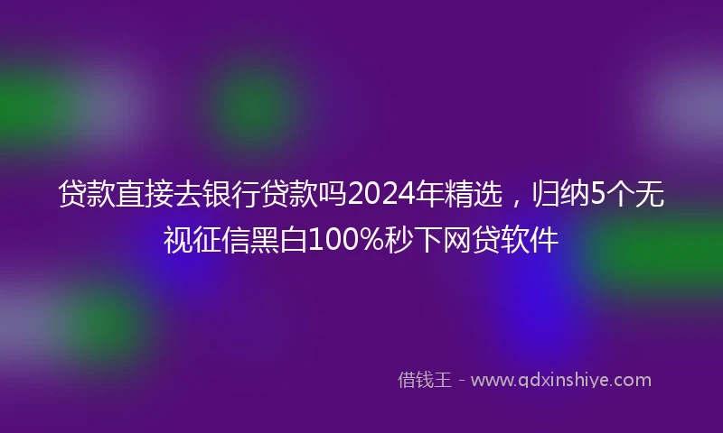 贷款直接去银行贷款吗2024年精选，归纳5个无视征信黑白100%秒下网贷软件