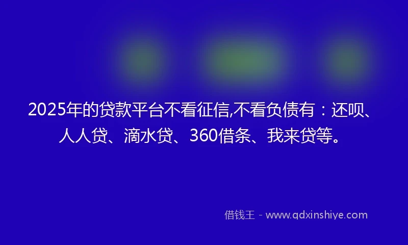 2025年的贷款平台不看征信,不看负债有：还呗、人人贷、滴水贷、360借条、我来贷等。