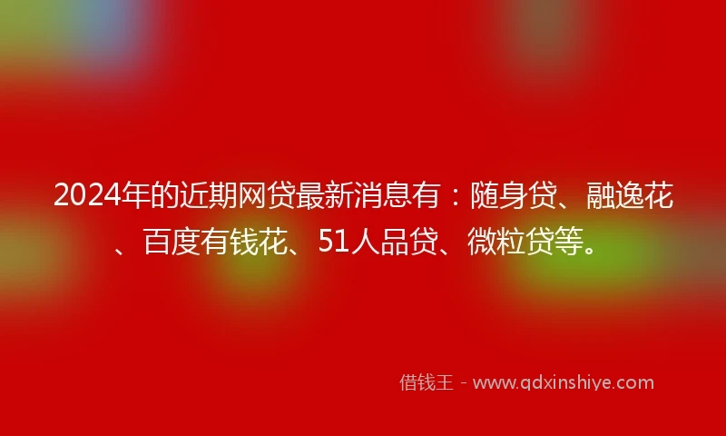 2024年的近期网贷最新消息有：随身贷、融逸花、百度有钱花、51人品贷、微粒贷等。