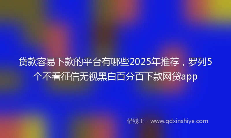 贷款容易下款的平台有哪些2025年推荐，罗列5个不看征信无视黑白百分百下款网贷app