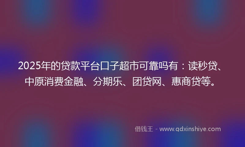 2025年的贷款平台口子超市可靠吗有：读秒贷、中原消费金融、分期乐、团贷网、惠商贷等。