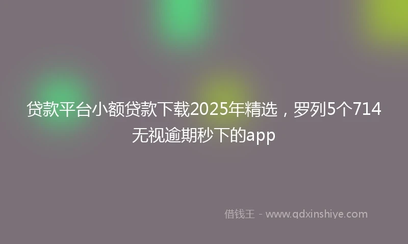 贷款平台小额贷款下载2025年精选，罗列5个714无视逾期秒下的app