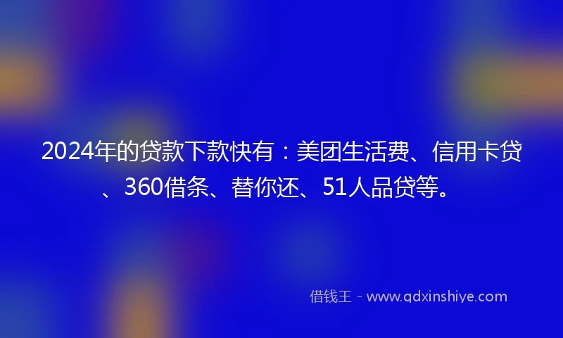 2024年的贷款下款快有：美团生活费、信用卡贷、360借条、替你还、51人品贷等。