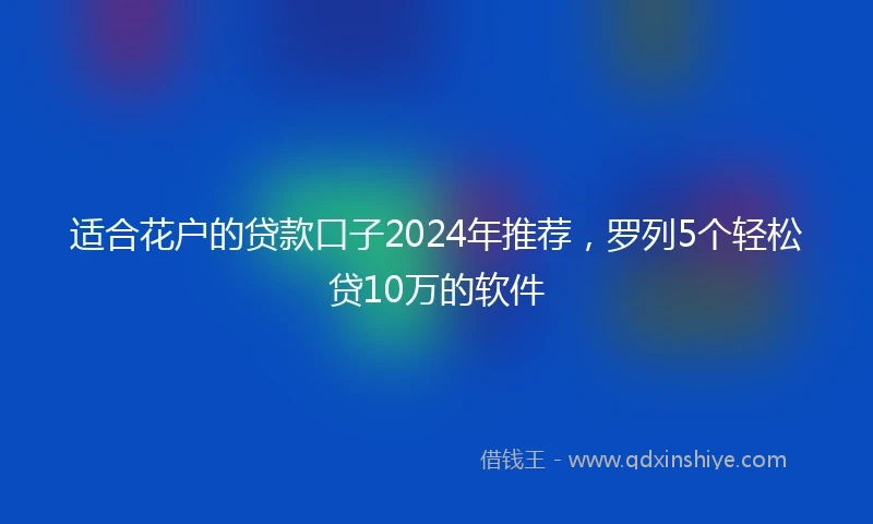适合花户的贷款口子2024年推荐，罗列5个轻松贷10万的软件