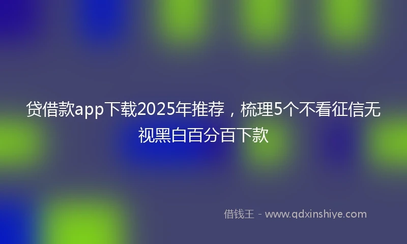 贷借款app下载2025年推荐，梳理5个不看征信无视黑白百分百下款