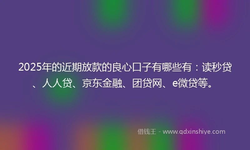 2025年的近期放款的良心口子有哪些有：读秒贷、人人贷、京东金融、团贷网、e微贷等。
