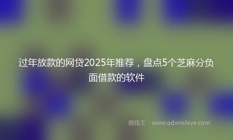 过年放款的网贷2025年推荐，盘点5个芝麻分负面借款的软件