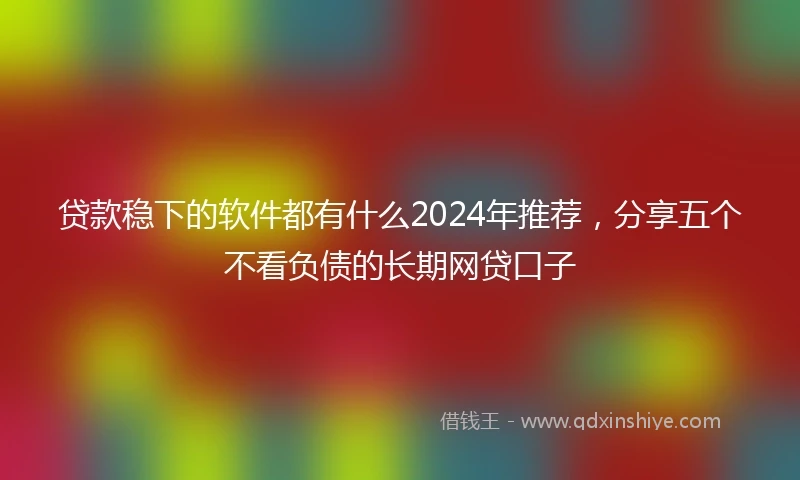 贷款稳下的软件都有什么2024年推荐，分享五个不看负债的长期网贷口子