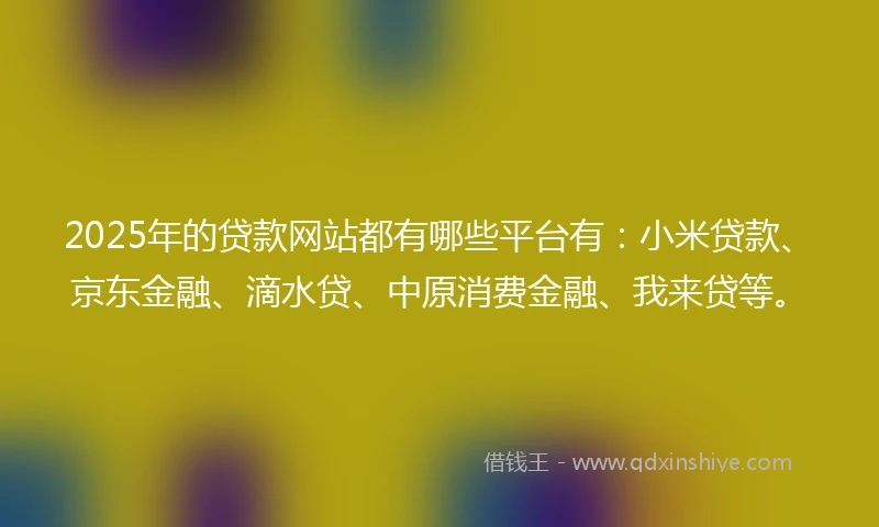 2025年的贷款网站都有哪些平台有：小米贷款、京东金融、滴水贷、中原消费金融、我来贷等。
