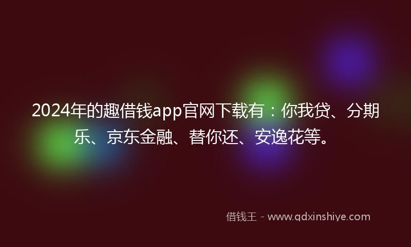 2024年的趣借钱app官网下载有：你我贷、分期乐、京东金融、替你还、安逸花等。