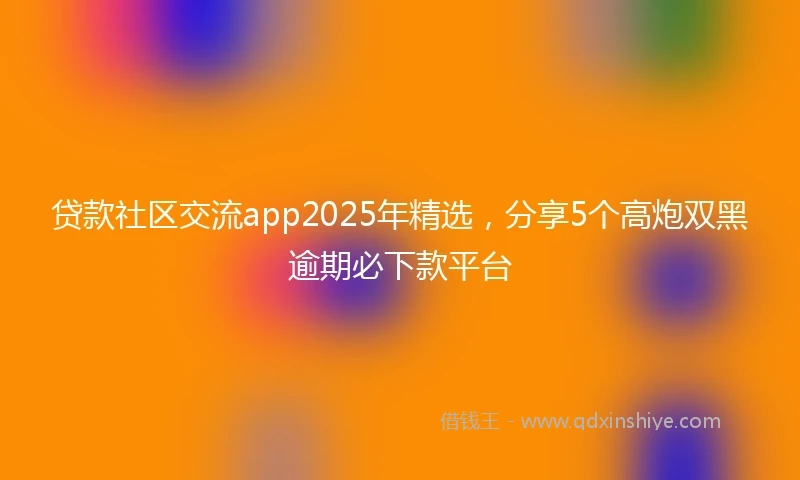 贷款社区交流app2025年精选，分享5个高炮双黑逾期必下款平台