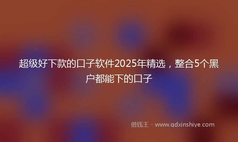 超级好下款的口子软件2025年精选，整合5个黑户都能下的口子