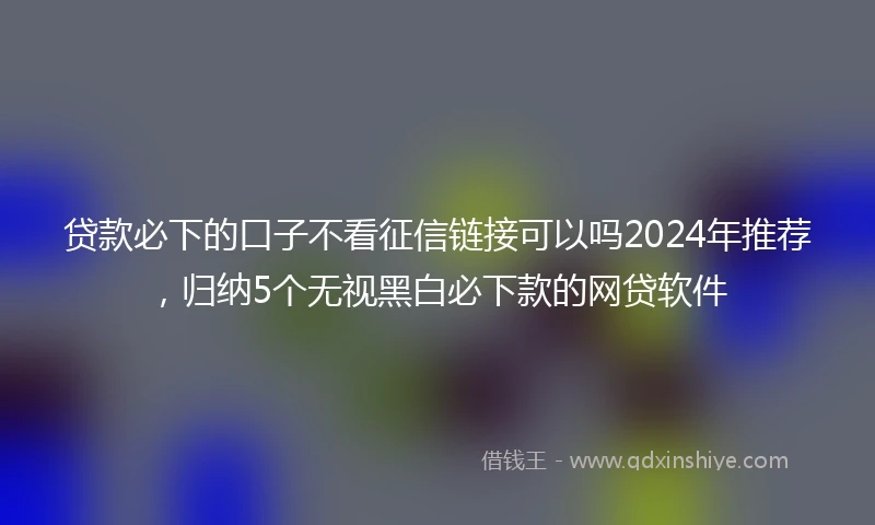 贷款必下的口子不看征信链接可以吗2024年推荐，归纳5个无视黑白必下款的网贷软件