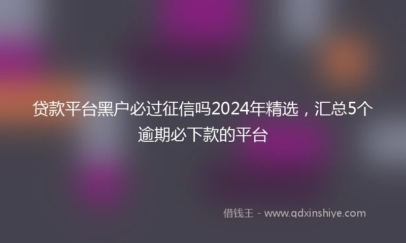 贷款平台黑户必过征信吗2024年精选，汇总5个逾期必下款的平台
