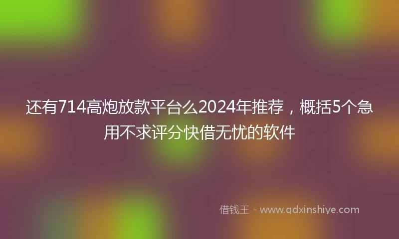 还有714高炮放款平台么2024年推荐，概括5个急用不求评分快借无忧的软件