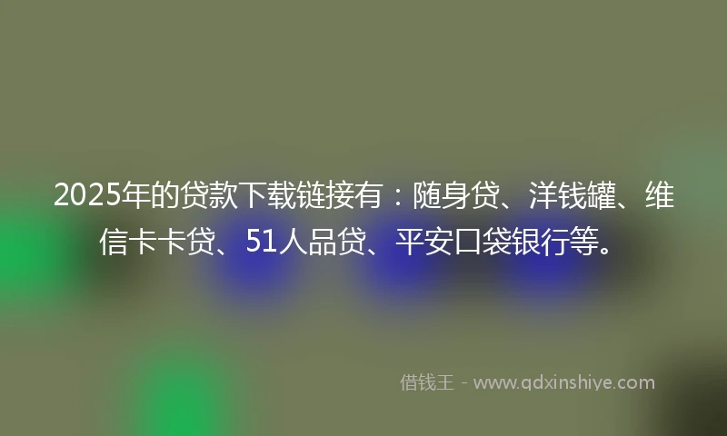 2025年的贷款下载链接有：随身贷、洋钱罐、维信卡卡贷、51人品贷、平安口袋银行等。