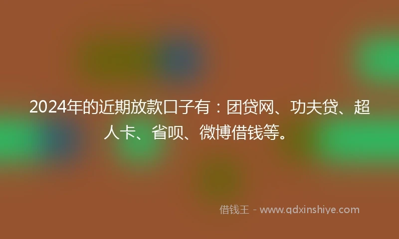 2024年的近期放款口子有：团贷网、功夫贷、超人卡、省呗、微博借钱等。