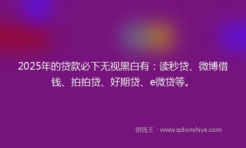 2025年的贷款必下无视黑白有：读秒贷、微博借钱、拍拍贷、好期贷、e微贷等。
