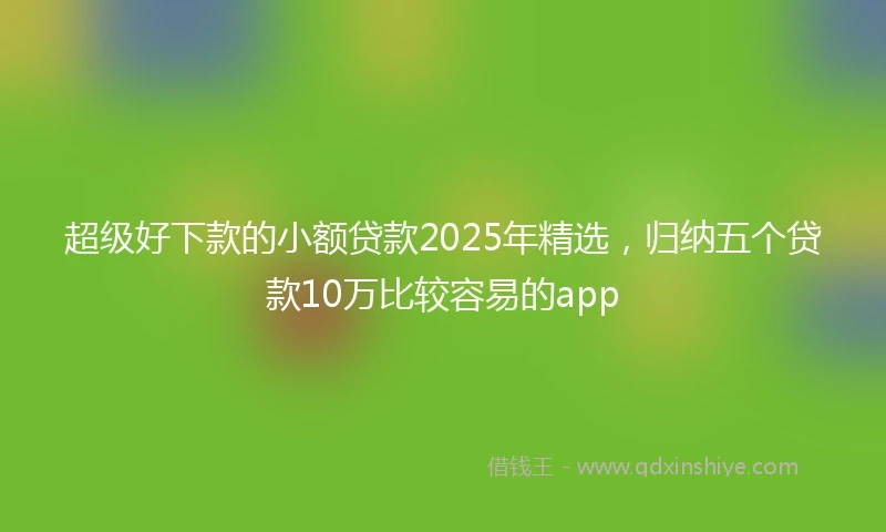 超级好下款的小额贷款2025年精选，归纳五个贷款10万比较容易的app