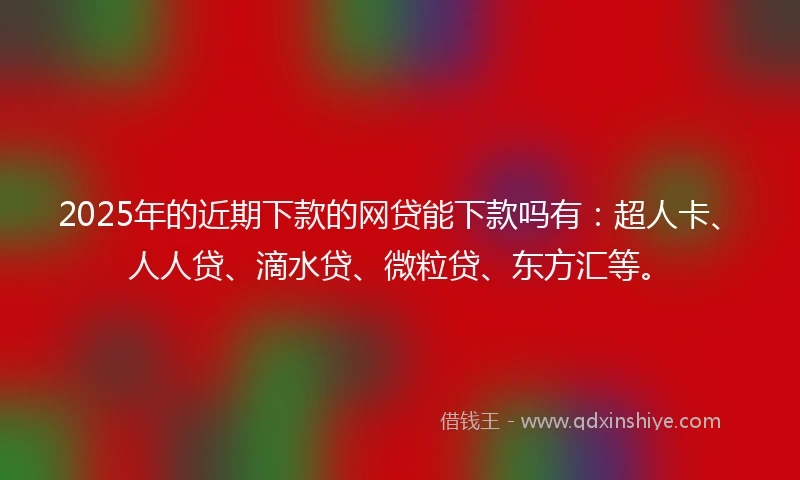 2025年的近期下款的网贷能下款吗有：超人卡、人人贷、滴水贷、微粒贷、东方汇等。