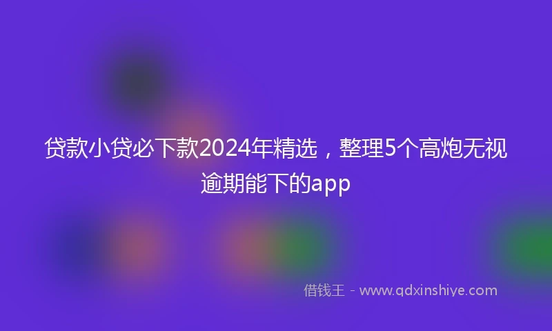 贷款小贷必下款2024年精选，整理5个高炮无视逾期能下的app