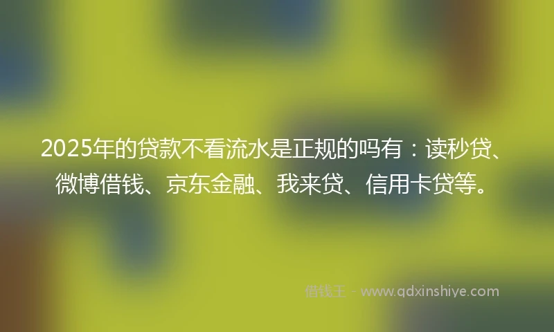2025年的贷款不看流水是正规的吗有：读秒贷、微博借钱、京东金融、我来贷、信用卡贷等。