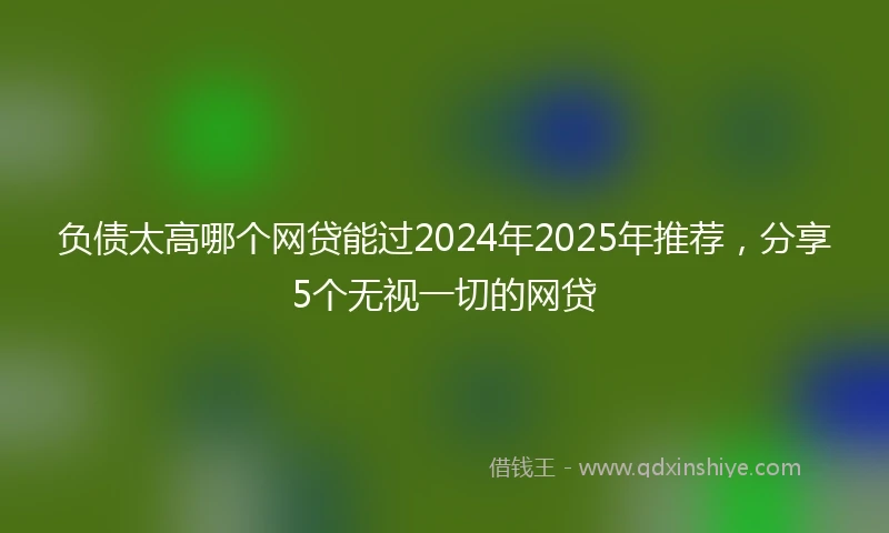 负债太高哪个网贷能过2024年2025年推荐，分享5个无视一切的网贷