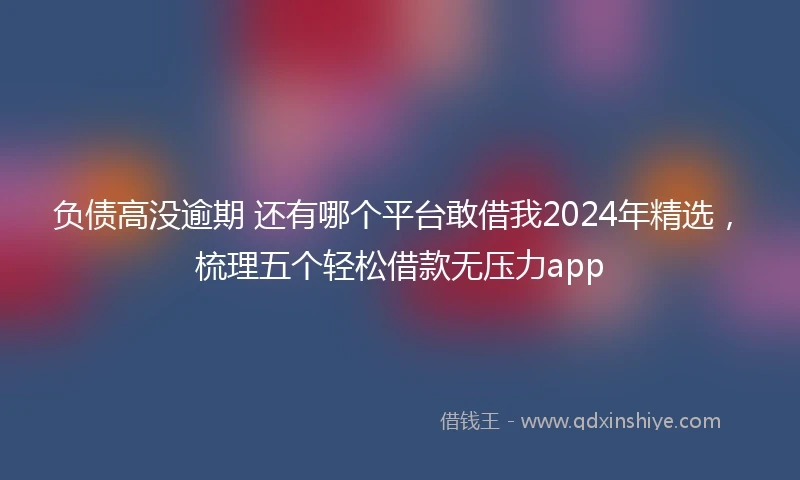 负债高没逾期 还有哪个平台敢借我2024年精选，梳理五个轻松借款无压力app