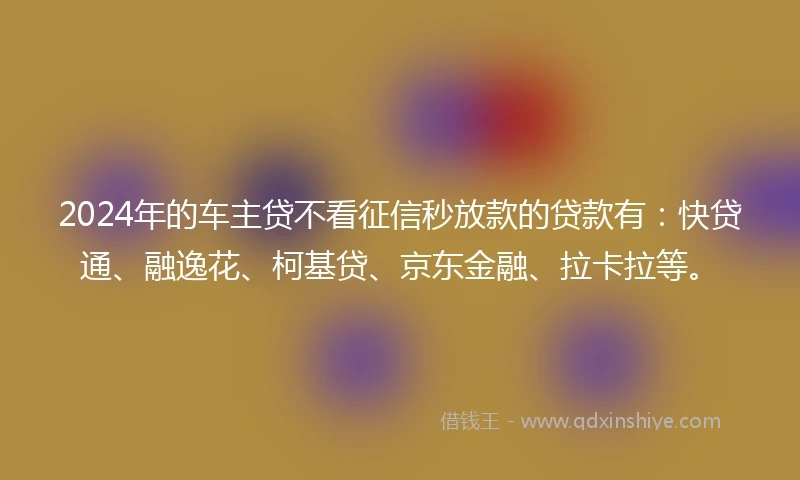 2024年的车主贷不看征信秒放款的贷款有：快贷通、融逸花、柯基贷、京东金融、拉卡拉等。
