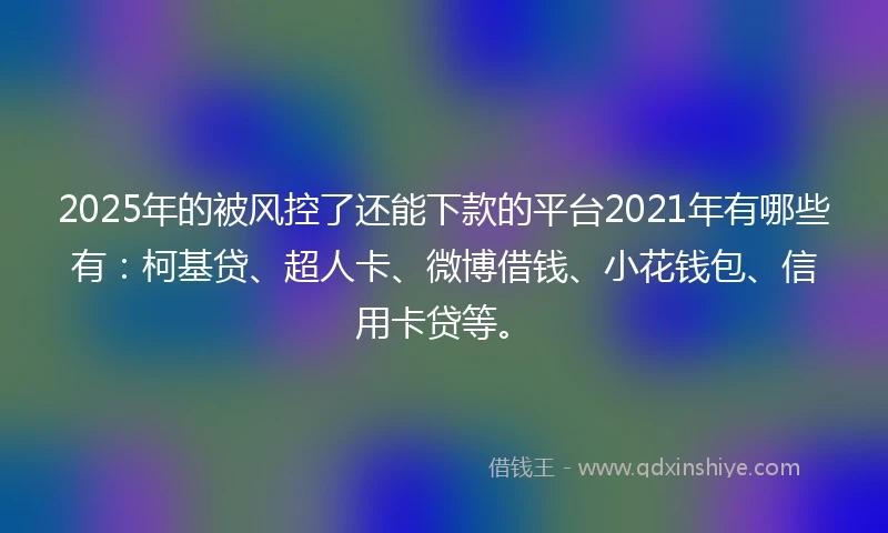 2025年的被风控了还能下款的平台2021年有哪些有：柯基贷、超人卡、微博借钱、小花钱包、信用卡贷等。