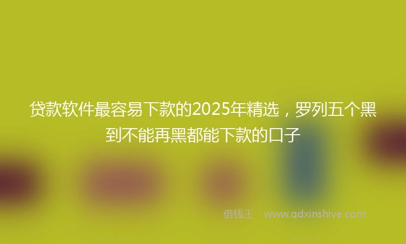 贷款软件最容易下款的2025年精选，罗列五个黑到不能再黑都能下款的口子
