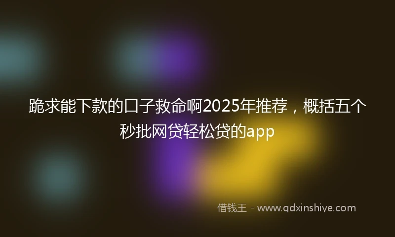跪求能下款的口子救命啊2025年推荐，概括五个秒批网贷轻松贷的app