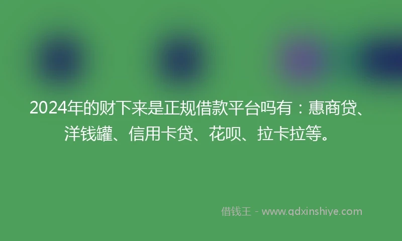 2024年的财下来是正规借款平台吗有：惠商贷、洋钱罐、信用卡贷、花呗、拉卡拉等。