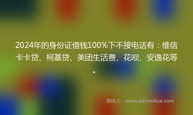 2024年的身份证借钱100%下不接电话有：维信卡卡贷、柯基贷、美团生活费、花呗、安逸花等。