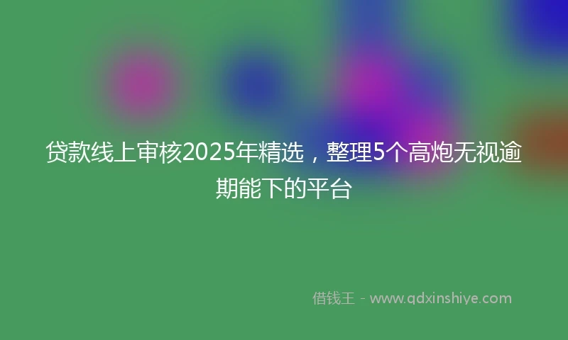 贷款线上审核2025年精选，整理5个高炮无视逾期能下的平台