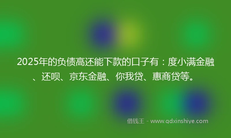2025年的负债高还能下款的口子有：度小满金融、还呗、京东金融、你我贷、惠商贷等。