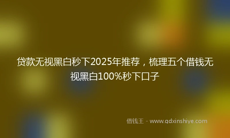 贷款无视黑白秒下2025年推荐,梳理五个借钱无视黑白100%秒下口子