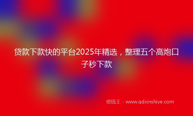 贷款下款快的平台2025年精选，整理五个高炮口子秒下款
