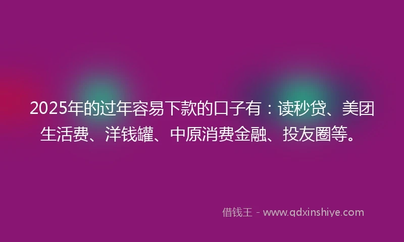 2025年的过年容易下款的口子有：读秒贷、美团生活费、洋钱罐、中原消费金融、投友圈等。